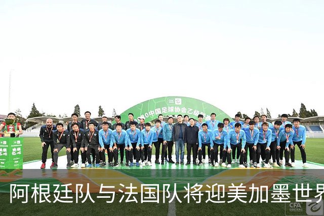 阿根廷队与法国队将迎美加墨世界杯首秀